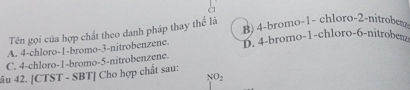 B) 4 -bromo- 1 - chloro- 2 -nitrobenze
Tên gọi của hợp chất theo danh pháp thay thế là
A. 4 -chloro -1 -bromo -3 -nitrobenzene. D. 4 -bromo -1 -chloro -6 -nitrobenze
C. 4 -chloro -1 -bromo -5 -nitrobenzene.
âu 42. [CTST - SBT] Cho hợp chất sau:
NO_2