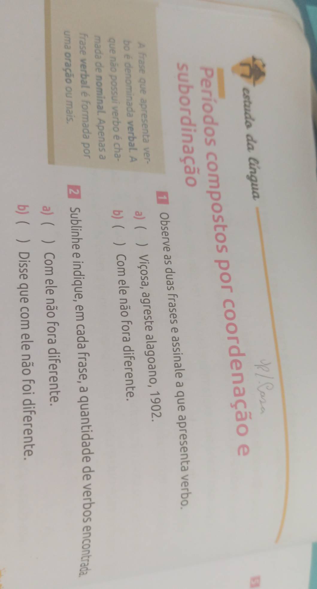 estudo da língua
B
Períodos compostos por coordenação e
subordinação
Observe as duas frases e assinale a que apresenta verbo.
A frase que apresenta ver-
bo é denominada verbal. A a) ( ) Viçosa, agreste alagoano, 1902.
que não possui verbo é cha-
b) ( ) Com ele não fora diferente.
mada de nominal. Apenas a
frase verbal é formada por
uma oração ou mais.
€ Sublinhe e indique, em cada frase, a quantidade de verbos encontrada.
a) ( ) Com ele não fora diferente.
b) ) Disse que com ele não foi diferente.