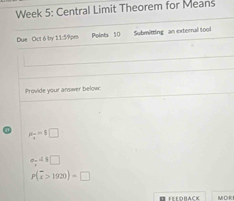 Week 5: Central Limit Theorem for Means 
Due Oct 6 by 11:59pm Points 10 Submitting an external tool 
Provide your answer below: 
n mu _x=$□
sigma _ x/x =□
P(overline x>1920)=□
FEEDB ACK MORI