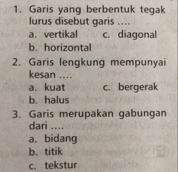 Garis yang berbentuk tegak
lurus disebut garis ....
a. vertikal c. diagonal
b. horizontal
2. Garis lengkung mempunyai
kesan ...
a. kuat c. bergerak
b. halus
3. Garis merupakan gabungan
dari ....
a. bidang
b. titik
c. tekstur