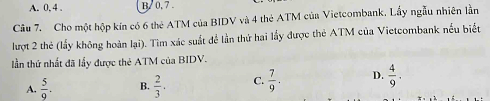 A. 0, 4. B. 0, 7.
Câu 7. Cho một hộp kín có 6 thẻ ATM của BIDV và 4 thẻ ATM của Vietcombank. Lấy ngẫu nhiên lần
lượt 2 thẻ (lấy không hoàn lại). Tìm xác suất đề lần thứ hai lấy được thẻ ATM của Vietcombank nếu biết
lần thứ nhất đã lấy được thẻ ATM của BIDV.
A.  5/9 .  2/3 .
D.
B.
C.  7/9 .  4/9 .