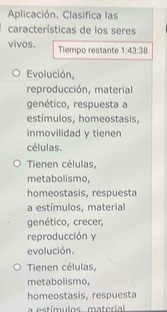 Aplicación. Clasifica las
características de los seres
vivos. Tiempo restante 1:43:38
Evolución,
reproducción, material
genético, respuesta a
estímulos, homeostasis,
inmovilidad y tienen
células.
Tienen células,
metabolismo,
homeostasis, respuesta
a estímulos, material
genético, crecer,
reproducción y
evolución.
Tienen células,
metabolismo,
homeostasis, respuesta
a estímulos. material.