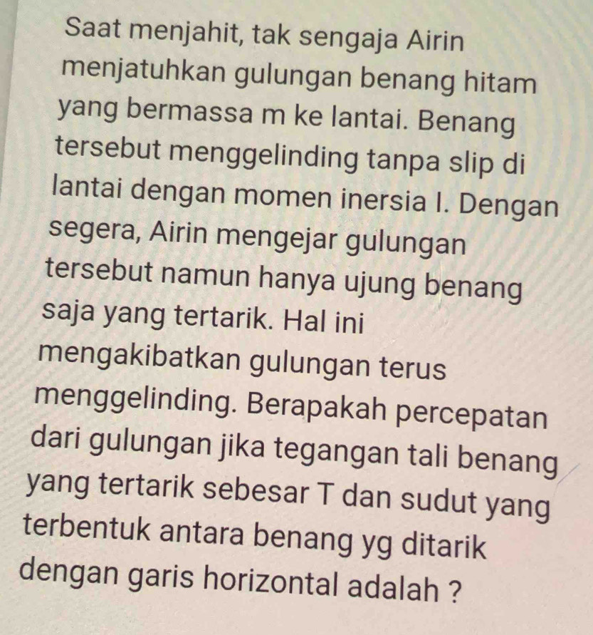 Saat menjahit, tak sengaja Airin 
menjatuhkan gulungan benang hitam 
yang bermassa m ke lantai. Benang 
tersebut menggelinding tanpa slip di 
lantai dengan momen inersia I. Dengan 
segera, Airin mengejar gulungan 
tersebut namun hanya ujung benang 
saja yang tertarik. Hal ini 
mengakibatkan gulungan terus 
menggelinding. Berapakah percepatan 
dari gulungan jika tegangan tali benang 
yang tertarik sebesar T dan sudut yang 
terbentuk antara benang yg ditarik 
dengan garis horizontal adalah ?