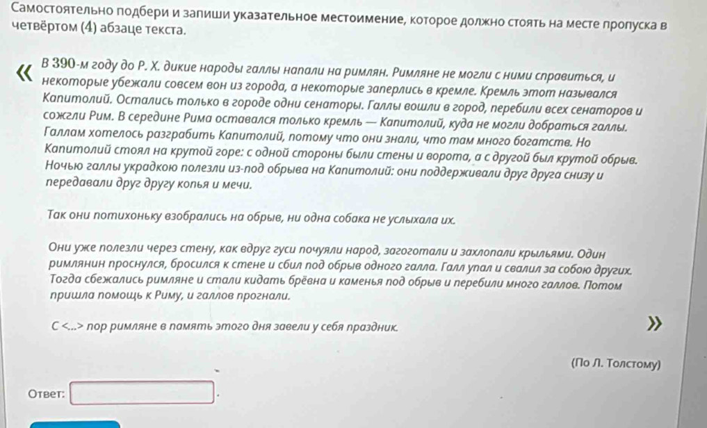 Самостоятельно πодбери и залиши указательное местоимение, которое должно стоять на месте лролуска в
четвёртом (4) абзаце текста.
B 390-м году до Р. Χ. дикие народы галлы нарали на римлян. Римляне не могли с ними справиться, и
некоторые убежали совсем вон из города, а некоторые заперлисьв кремлее Кремль этот назьвался
Капитолий. Остались только в городе одни сенаторьδ Γαлльι вошли вгород, перебили всех сенаторов и
сожгли Ρим. В середине Рима оставался только кремль ← Капитолий, куда не могли добраться галлы.
Γаллам хотелось разграбить Капитолий, потому что они знали, что там много богатсте. Но
Капитолий стоял на крутой горе: с одной стороны были стеныιи ворота, а сдругοй был крутой обрыв
Ночьюо галльι украдкоюо лолезли из-лод обрыва на Капитолий: они поддерживали друг друга снизу и
передавли друг другу колья и мечи.
Так они потихоньку взобрались на обрыв, ни одна собака не услыιхαла их.
Они уже полезли через стену, как вдруг гуси почуяли народ, загоготали и захлопали крыльями. Один
римлянин проснулся, бросился к стене и сбил под обрыв одного галлае Γαлл урал и свалил за собою других.
Τогда сбежались римляне и стали кидать бревна и каменья πод обрыв и перебили много галлов. Потом
ηришла Νомоοшь к Ρиму, и галлов ηрогнали.
C пор римляне в память этого дня завели у себя праздник.
(Πо Л. Τолстому)
Ответ: □ .