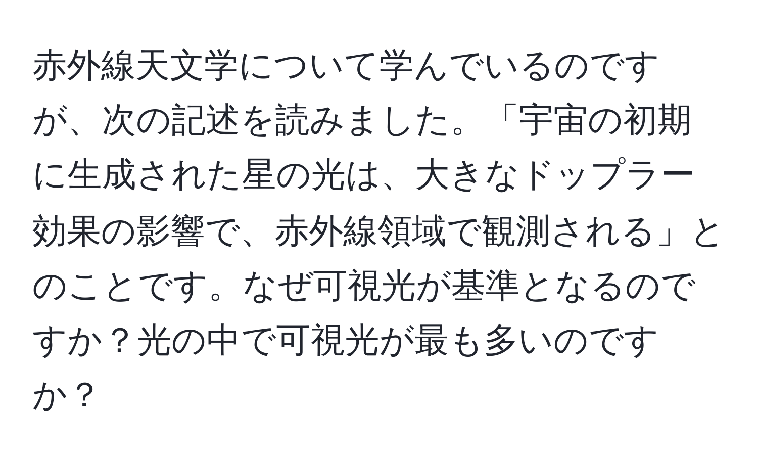 赤外線天文学について学んでいるのですが、次の記述を読みました。「宇宙の初期に生成された星の光は、大きなドップラー効果の影響で、赤外線領域で観測される」とのことです。なぜ可視光が基準となるのですか？光の中で可視光が最も多いのですか？