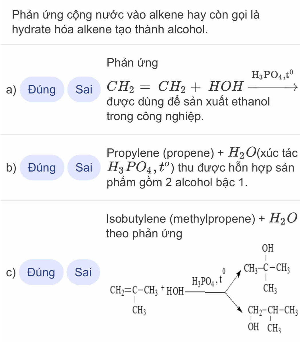 Phản ứng cộng nước vào alkene hay còn gọi là 
hydrate hóa alkene tạo thành alcohol. 
Phản ứng 
a) Đúng Sai CH_2=CH_2+HOHxrightarrow H_3PO_4,t^0
được dùng để sản xuất ethanol 
trong công nghiệp. 
Propylene (propene) +H_2O(xuc tác 
b) Đúng Sai H_3PO_4,t^o) thu được hỗn hợp sản 
phẩm gồm 2 alcohol bậc 1. 
Isobutylene (methylpropene) +H_2O
theo phản ứng 
c) Đúng Sai
frac cos ec°sin 45° 1/cos ec4  1/cos ec45°  =frac sin 45°-cos^(cos e) 1/cos ec45° 