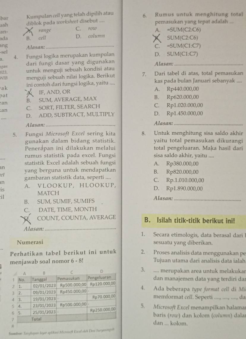 bar Kumpulan cell yang telah dipilih atau 6. Rumus untuk menghitung total
uah diblok pada worksheet disebut .... pemasukan yang tepat adalah ...
an- range C. row
A. =SUM(C2:C6)
ada B. cell D. column
SUM(C2:C6)
ang Alasan:_ C. =SUM(C1:C7)
-sel
a. 4. Fungsi logika merupakan kumpulan
D. SUM(C1:C7)
gan dari fungi dasar yang digunakan Alasan:_
023, untuk menguji sebuah kondisi atau
WIB menguji sebuah nilai logika. Berikut 7. Dari tabel di atas, total pemasukan
ak ini contoh dari fungsi logika, yaitu .... kas pada bulan Januari sebanyak ....
pat IF, AND, OR
A. Rp440.000,00
ran B. SUM, AVERAGE, MAX B. Rp620.000,00
an C. SORT, FILTER, SEARCH C. Rp1.020.000,00
.... D. ADD, SUBTRACT, MULTIPLY D. Rp1.450.000,00
Alasan:_ Alasan:_
5. Fungsi Microsoft Excel sering kita 8. Untuk menghitung sisa saldo akhir
gunakan dalam bidang statistik. yaitu total pemasukan dikurangi
Penerapan ini dilakukan melalui total pengeluaran. Maka hasil dari
rumus statistik pada excel. Fungsi sisa saldo akhir, yaitu ....
statistik Excel adalah sebuah fungsi A. Rp380.000,00
n
yang berguna untuk mendapatkan B. Rp820.000,00
et
n
gambaran statistik data, seperti .... C. Rp.1.010.000,00
A. VLOOKUP, HLOOKUP,
is D. Rp1.890.000,00
MATCH
iI Alasan:_
B. SUM, SUMIF, SUMIFS
C. DATE, TIME, MONTH
COUNT, COUNTA, AVERAGE B. Isilah titik-titik berikut ini!
Alasan:_
1. Secara etimologis, data berasal dari 
Numerasi sesuatu yang diberikan.
Perhatikan tabel berikut ini untuk 2. Proses analisis data menggunakan pe
menjawab soal nomor 6 - 8! Tujuan utama dari analisis data ialah
3. .... merupakan area untuk melakukar
dan manajemen data yang terdiri da
4. Ada beberapa type format cell di Mi
memformat cell. Seperti ....., ...., ...., da
5. Microsoft Excel menampilkan halama
baris (row) dan kolom (column) dalar
dan ... kolom.
Sumber: Tangkapan layar aplikasi Microsoft Excel olch Deui Suryanngsh