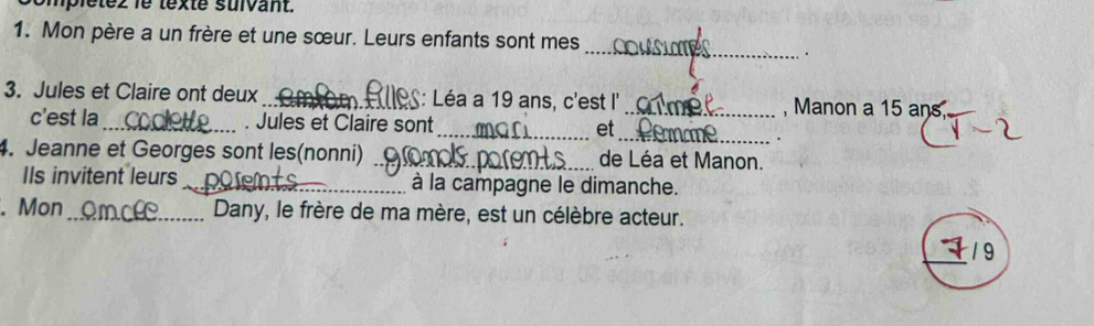 omplétez lé texté suivant. 
1. Mon père a un frère et une sœur. Leurs enfants sont mes 
_ 
. 
3. Jules et Claire ont deux_ _: Léa a 19 ans, c'est l' _, Manon a 15 ans_ 
c'est la_ . Jules et Claire sont_ et 
_. 
4. Jeanne et Georges sont les(nonni) _de Léa et Manon. 
IIs invitent leurs_ à la campagne le dimanche. 
. Mon_ Dany, le frère de ma mère, est un célèbre acteur. 
_19