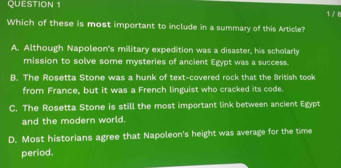 1 / 8
Which of these is most important to include in a summary of this Article?
A. Although Napoleon's military expedition was a disaster, his scholarly
mission to solve some mysteries of ancient Egypt was a success.
B. The Rosetta Stone was a hunk of text-covered rock that the British took
from France, but it was a French linguist who cracked its code.
C. The Rosetta Stone is still the most important link between ancient Egypt
and the modern world.
D. Most historians agree that Napoleon's height was average for the time
period.