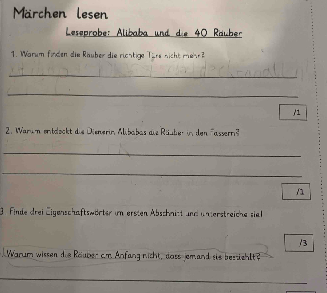 Märchen lesen 
Leseprobe: Alibaba und die 40 Räuber 
1. Warum finden die Räuber die richtige Türe nicht mehr? 
_ 
_ 
/1 
2. Warum entdeckt die Dienerin Alibabas die Räuber in den Fässern? 
_ 
_ 
/1 
3. Finde drei Eigenschaftswörter im ersten Abschnitt und unterstreiche sie! 
/3 
Warum wissen die Räuber am Anfang nicht, dass jemand sie bestiehlt? 
_