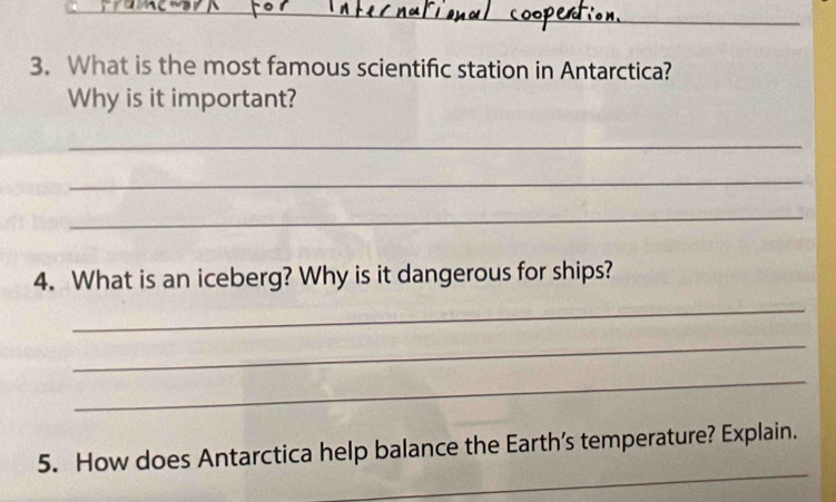 What is the most famous scientific station in Antarctica? 
Why is it important? 
_ 
_ 
_ 
4. What is an iceberg? Why is it dangerous for ships? 
_ 
_ 
_ 
_ 
5. How does Antarctica help balance the Earth’s temperature? Explain.