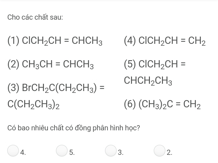 Cho các chất sau: 
(1) ClCH_2CH=CHCH_3 (4) ClCH_2CH=CH_2
(2) CH_3CH=CHCH_3 (5) ClCH_2CH=
CHCH_2CH_3
(3) BrCH_2C(CH_2CH_3)=
C(CH_2CH_3)_2 (6) (CH_3)_2C=CH_2
Có bao nhiêu chất có đồng phân hình học? 
4. 
5. 
3. 
2.