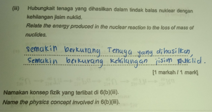 (iii) Hubungkait tenaga yang dihasilkan dalam tindak balas nuklear dengan 
kehilangan jisim nuklid. 
Relate the energy produced in the nuclear reaction to the loss of mass of 
nuclides. 
uci 
[1 markah / 1 mark] 
Namakan konsep fizik yang terlibat di 6(b)(iii). 
Name the physics concept involved in 6(b) (iii).