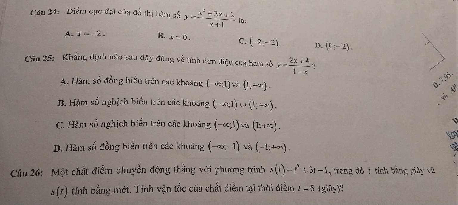 Điểm cực đại của đồ thị hàm số y= (x^2+2x+2)/x+1  là:
A. x=-2.
B. x=0.
C. (-2;-2).
D. (0;-2). 
Câu 25: Khẳng định nào sau đây đúng về tính đơn điệu của hàm số y= (2x+4)/1-x  ?
D. 7,95.
A. Hàm số đồng biến trên các khoảng (-∈fty ;1) và (1;+∈fty ). AB
và
B. Hàm số nghịch biến trên các khoảng (-∈fty ;1)∪ (1;+∈fty ).
C. Hàm số nghịch biến trên các khoảng (-∈fty ;1) và (1;+∈fty ).
D
Rog
D. Hàm số đồng biến trên các khoảng (-∈fty ;-1) và (-1;+∈fty ). 
Câu 26: Một chất điểm chuyển động thẳng với phương trình s(t)=t^3+3t-1 , trong đó t tính bằng giây và
s(t) 1 tính bằng mét. Tính vận tốc của chất điểm tại thời điểm t=5 (giây)?