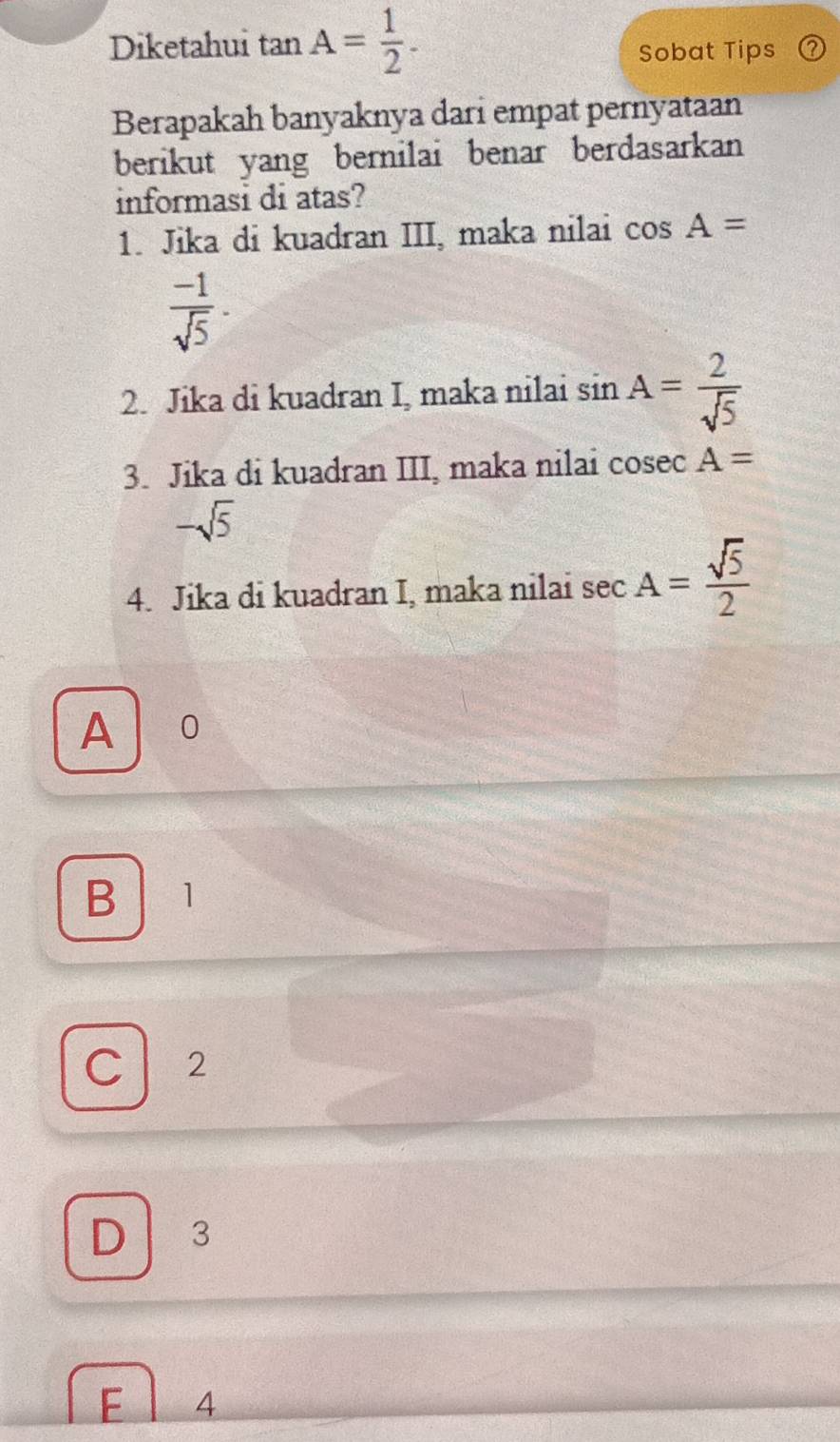 Diketahui tan. A= 1/2 . 
Sobat Tips
Berapakah banyaknya dari empat pernyataan
berikut yang bernilai benar berdasarkan
informasi di atas?
1. Jika di kuadran III, maka nilai cos A=
 (-1)/sqrt(5) ·
2. Jika di kuadran I, maka nilai sin A= 2/sqrt(5) 
3. Jika di kuadran III, maka nilai cosec A=
-sqrt(5)
4. Jika di kuadran I, maka nilai sec A= sqrt(5)/2 
A 0
B 1
C 2
D 3
F 4