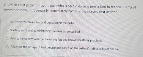 A 125-Ib adult patient in acute pain who is opioid naïve is prescribed to receive 10 mg of
hydromorphone intravenously immediately. What is the nurse's best action?
Notifying the prescriber and questioning the order
Starting an IV and administering the drug as prescribed
Asking the patient whether he or she has any known breathing problems
Adjusting the dosage of hydromorphone based on the patient's rating of his or her pain