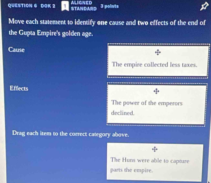 aligned
QUESTION 6 DOK 2 STANDARD 3 points
Move each statement to identify one cause and two effects of the end of
the Gupta Empire's golden age.
Cause
The empire collected less taxes.
Effects
The power of the emperors
declined.
Drag each item to the correct category above.
The Huns were able to capture
parts the empire.