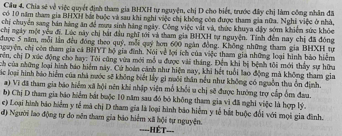 Chia sẻ về việc quyết định tham gia BHXH tự nguyện, chị D cho biết, trước đây chị làm công nhân đã
có 10 năm tham gia BHXH bắt buộc và sau khi nghỉ việc chị không còn được tham gia nữa. Nghi việc ở nhà,
chị chuyển sang bán hàng ăn để mưu sinh hàng ngày. Công việc vất vả, thức khuya dậy sớm khiến sức khỏc
chị ngày một yếu đị. Lúc này chị bắt đầu nghĩ tới và tham gia BHXH tự nguyện. Tính đến nay chị đã đóng
được 5 năm, mỗi lần đều đóng theo quý, mỗi quý hơn 600 ngàn đồng. Không những tham gia BHXH tự
chguyện, chị còn tham gia cả BHYT hộ gia đình. Nói về lợi ích của việc tham gia những loại hình bảo hiểm
crên, chị D xúc động cho hay: Tôi cũng vừa mới mổ u được vài tháng. Đến khi bị bệnh tôi mới thấy sự hữu
ch của những loại hình bảo hiểm này. Cứ hoàn cảnh như hiện nay, khi hết tuổi lao động mà không tham gia
lác loại hình bảo hiểm của nhà nước sẽ không biết lấy gì nuôi thân nếu như không có nguồn thu ổn định.
a) Vì đã tham gia bảo hiểm xã hội nên khi nhập viện mổ khối u chị sẽ được hưởng trợ cấp ốm đau.
b) Chị D tham gia bảo hiểm bắt buộc 10 năm sau đó bỏ không tham gia vì đã nghỉ việc là hợp lý.
c) Loại hình bảo hiểm y tế mà chị D tham gia là loại hình bảo hiểm y tế bắt buộc đối với mọi gia đình.
d) Người lao động tự do nên tham gia bảo hiểm xã hội tự nguyện.
----HÉT---