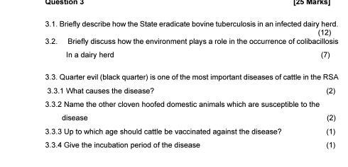 Briefly describe how the State eradicate bovine tuberculosis in an infected dairy herd. 
3.2. Briefly discuss how the environment plays a role in the occurrence of colibacillosis (12) 
In a dairy herd (7) 
3.3. Quarter evil (black quarter) is one of the most important diseases of cattle in the RSA 
3.3.1 What causes the disease? (2) 
3.3.2 Name the other cloven hoofed domestic animals which are susceptible to the 
disease (2) 
3.3.3 Up to which age should cattle be vaccinated against the disease? (1) 
3.3.4 Give the incubation period of the disease (1)