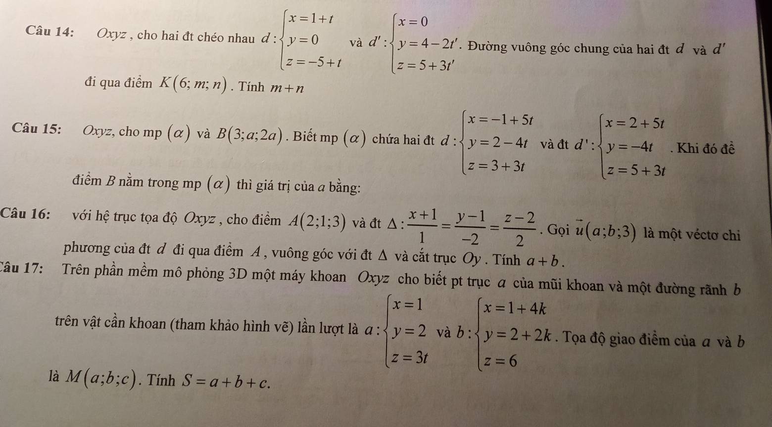 Oxyz , cho hai đt chéo nhau d:beginarrayl x=1+t y=0 z=-5+tendarray. và d':beginarrayl x=0 y=4-2t' z=5+3t'endarray.. Đường vuông góc chung của hai đt d vdot ad'
đi qua điểm K(6;m;n). Tính m+n
Câu 15: Oxyz, cho mp(alpha ) và B(3;a;2a). Biết mp (α) chứa hai đt d:beginarrayl x=-1+5t y=2-4t z=3+3tendarray. và đt d∵ beginarrayl x=2+5t y=-4t z=5+3tendarray.. Khi đó đề
điểm B nằm trong mp (α) thì giá trị của a bằng:
Câu 16: với hệ trục tọa độ Oxyz , cho điểm A(2;1;3) và đt △ : (x+1)/1 = (y-1)/-2 = (z-2)/2 . Gọi vector u(a;b;3) là một véctơ chi
phương của đt d đi qua điểm A , vuông góc với đt Δ và cắt trục Oy . Tính a+b.
Câu 17: Trên phần mềm mô phỏng 3D một máy khoan Oxyz cho biết pt trục a của mũi khoan và một đường rãnh b
trên vật cần khoan (tham khảo hình vẽ) lần lượt là a : beginarrayl x=1 y=2 z=3endarray. và b:beginarrayl x=1+4k y=2+2k z=6endarray.. Tọa độ giao điểm của a và b
là M(a;b;c). Tính S=a+b+c.