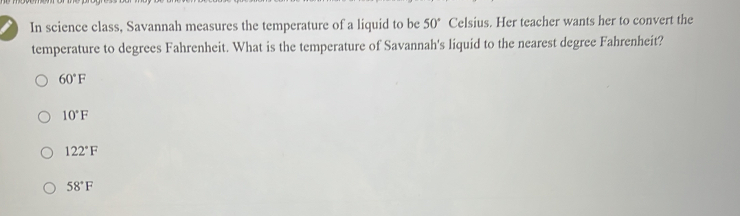 In science class, Savannah measures the temperature of a liquid to be 50° Celsius. Her teacher wants her to convert the
temperature to degrees Fahrenheit. What is the temperature of Savannah's liquid to the nearest degree Fahrenheit?
60°F
10°F
122°F
58°F