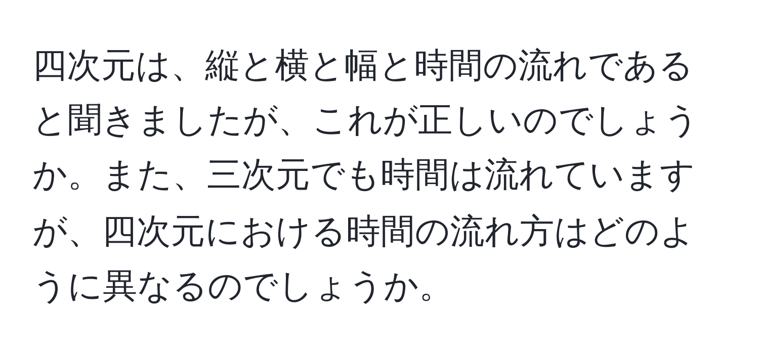 四次元は、縦と横と幅と時間の流れであると聞きましたが、これが正しいのでしょうか。また、三次元でも時間は流れていますが、四次元における時間の流れ方はどのように異なるのでしょうか。