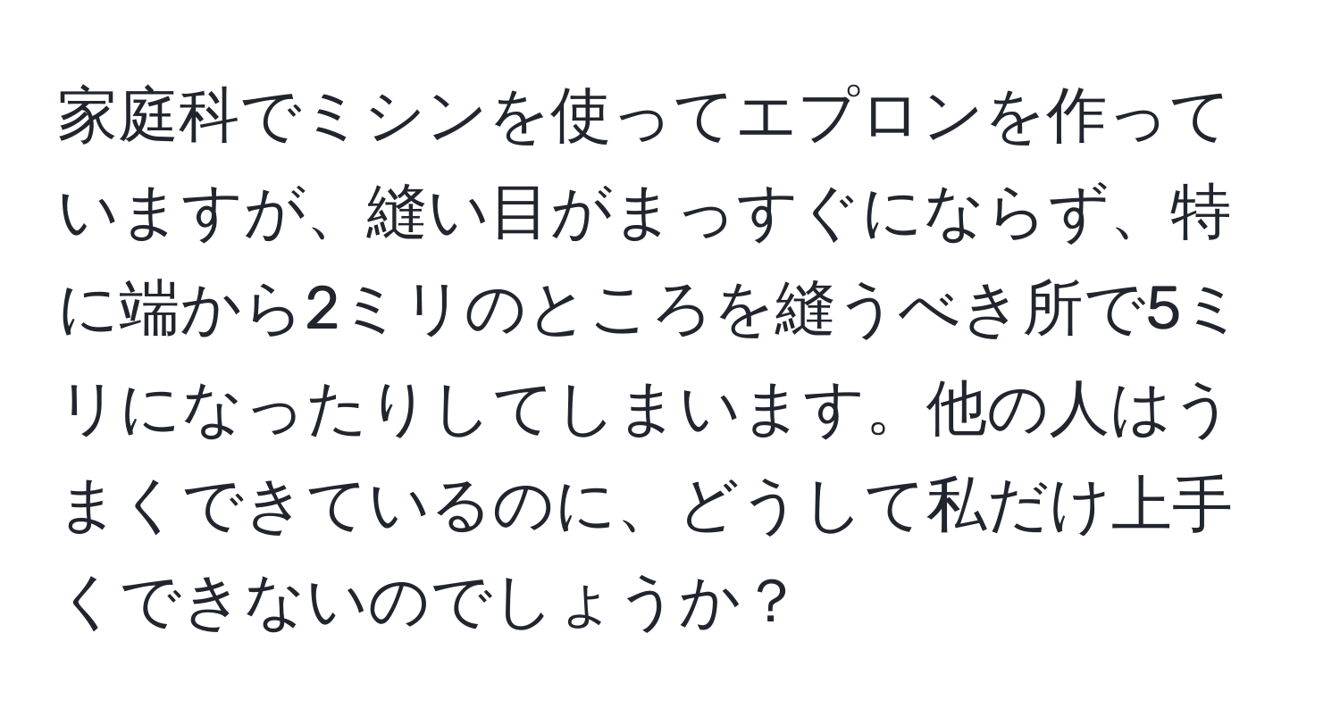 家庭科でミシンを使ってエプロンを作っていますが、縫い目がまっすぐにならず、特に端から2ミリのところを縫うべき所で5ミリになったりしてしまいます。他の人はうまくできているのに、どうして私だけ上手くできないのでしょうか？