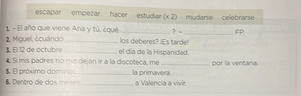 escapar empezar hacer estudiar (x 2) mudarse celebrarse 
1. - El año que viene Ana y tú, ¿qué_ 
? - _FP. 
2. Miguel, ¿cuándo _los deberes? iEs tarde! 
3 El 12 de octubre _el día de la Hispanidad. 
4. Si mis padres no mª dejan ir a la discoteca, me _por la ventana. 
5. El próximo domnoo _la primavera. 
6. Dentro de dos méses _a Valencia a vivir.