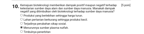 Kemajuan bioteknologi memberikan dampak positif maupun negatif terhadap [5 poin]
negatif yang ditimbulkan oleh bioteknologi terhadap sumber daya manusia?
Produksi yang berlebihan sehingga harga turun.
Lahan pertanian berkurang sehingga produksi kecil.
Terjadinya perubahan sikap sosial.
Menurunnya sumber plasma nutfah.
Timbulnya penerbitan