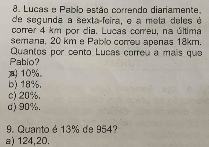 Lucas e Pablo estão correndo diariamente,
de segunda a sexta-feira, e a meta deles é
correr 4 km por dia. Lucas correu, na última
semana, 20 km e Pablo correu apenas 18km.
Quantos por cento Lucas correu a mais que
Pablo?
10%.
b) 18%.
c) 20%.
d) 90%.
9. Quanto é 13% de 954?
a) 124, 20.