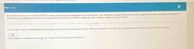 A truck that can carry no more than 7900 tb is being used to transport refrigerators and upright pianos. Each refrigerstor weighs 200 tb and each piane weighs 425 i. Wrts and praph en inequalty t 
show how many refrigerstors and how many pianos the truck could carry. Will 20 refrigerstors and 11 plancs overload the truck? Explain. 
Let x be the number of refrigerators in the truck and y be the number of pianos in the truck. Write an inequelity to show how many refrigerators and how many pianos the truck coult carry 
(Use integers or simplified fractions for any numbers in the inequality. Oo not factor.)