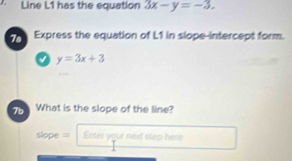 Line L1 has the equation 3x-y=-3. 
7a Express the equation of L1 in slope-intercept form.
a y=3x+3
7b What is the slope of the line?
slope = Enter youi next step here