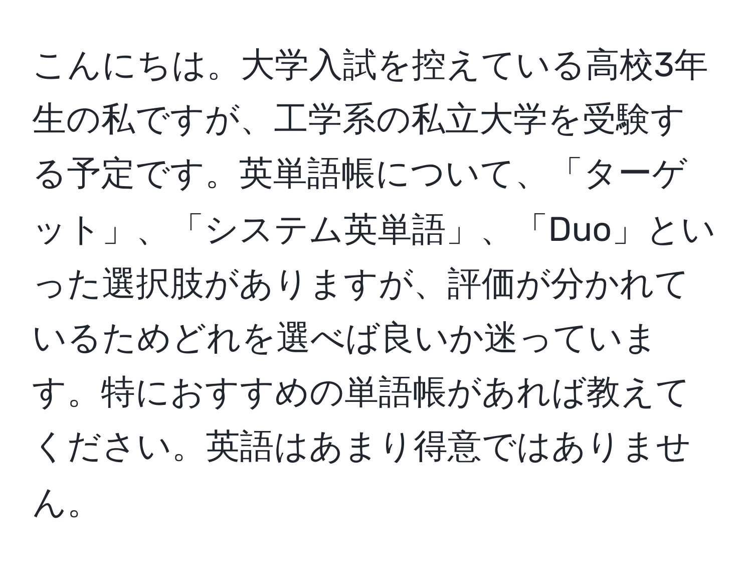 こんにちは。大学入試を控えている高校3年生の私ですが、工学系の私立大学を受験する予定です。英単語帳について、「ターゲット」、「システム英単語」、「Duo」といった選択肢がありますが、評価が分かれているためどれを選べば良いか迷っています。特におすすめの単語帳があれば教えてください。英語はあまり得意ではありません。