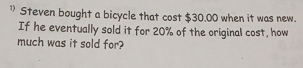 1)Steven bought a bicycle that cost $30.00 when it was new. 
If he eventually sold it for 20% of the original cost, how 
much was it sold for?