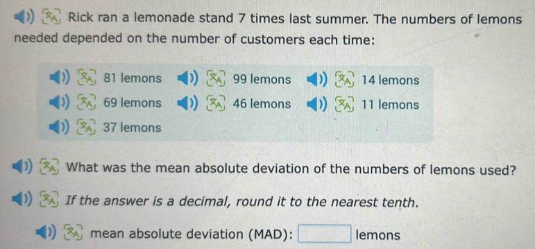 Rick ran a lemonade stand 7 times last summer. The numbers of lemons 
needed depended on the number of customers each time:
81 lemons 99 lemons )) x_A 14 lemons
69 lemons )) x_A 46 lemons ) x_A 11 lemons
37 lemons 
What was the mean absolute deviation of the numbers of lemons used? 
) If the answer is a decimal, round it to the nearest tenth. 
mean absolute deviation (MAD): □ lemo n s