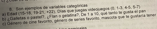 Son ejemplos de variables categóricas 
a) Edad (15-18,19-21,+22) , Días que juegas videojuegos (0,1-3,4-5,5-7)
b) ¿Galletas o pastel?, ¿Flan o gelatina?, De 1 a 10, qué tanto te gusta el pan 
c) Género de cine favorito, género de series favorito, mascota que te gustaría tener 
minales