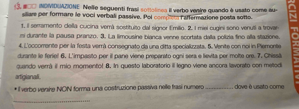 ■□□ INDIVIDUAZIONE Nelle seguenti frasi sottolinea il verbo venire quando è usato come au- 
siliare per formare le voci verbali passive. Poi completa l'affermazione posta sotto. 
1. Il serramento della cucina verrà sostituito dal signor Emilio. 2. I miei cugini sono venuti a trovar- 
mi durante la pausa pranzo. 3. La limousine bianca venne scortata dalla polizia fino alla stazione. 
4. L'occorrente per la festa verrà consegnato da una ditta specializzata. 5. Venite con noi in Piemonte 
durante le ferie! 6. L’impasto per il pane viene preparato ogni sera e lievita per molte ore. 7. Chissà 
quando verrà il mio momento! 8. In questo laboratorio il legno viene ancora lavorato con metodi 
artigianali. 
ll verbo venire NON forma una costruzione passiva nelle frasi numero _dove è usato come 
_