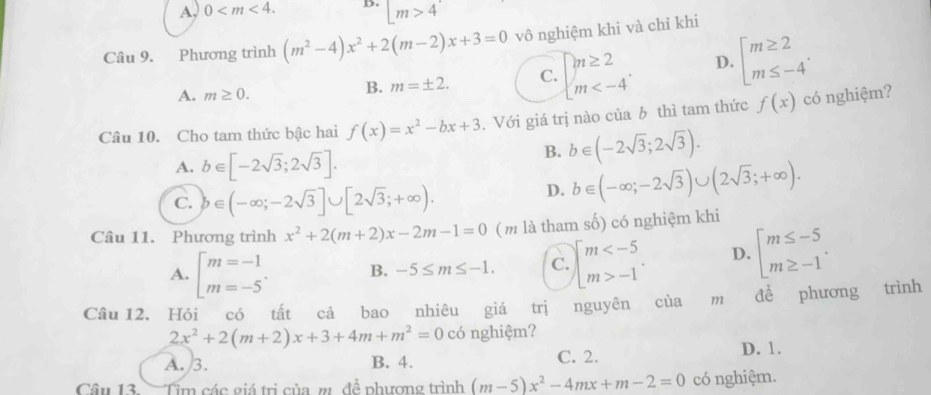 A, 0 D. m>4
Câu 9. Phương trình (m^2-4)x^2+2(m-2)x+3=0 vô nghiệm khi và chỉ khi
A. m≥ 0.
B. m=± 2. C. beginarrayl m≥ 2 m D. beginarrayl m≥ 2 m≤ -4endarray. .
Câu 10. Cho tam thức bậc hai f(x)=x^2-bx+3. Với giá trị nào của b thì tam thức f(x) có nghiệm?
A. b∈ [-2sqrt(3);2sqrt(3)].
B. b∈ (-2sqrt(3);2sqrt(3)).
C. b∈ (-∈fty ;-2sqrt(3)]∪ [2sqrt(3);+∈fty ).
D. b∈ (-∈fty ;-2sqrt(3))∪ (2sqrt(3);+∈fty ).
Câu 11. Phương trình x^2+2(m+2)x-2m-1=0 ( m là tham số) có nghiệm khi
A. beginbmatrix m=-1 m=-5endarray. . B. -5≤ m≤ -1. C. beginarrayl m -1endarray. . D. beginarrayl m≤ -5 m≥ -1endarray. .
Câu 12. Hỏi có tất cả bao nhiêu giá trị nguyên của m để phương trình
2x^2+2(m+2)x+3+4m+m^2=0 có nghiệm?
A. 3. B. 4. C. 2.
D. 1.
Câu 13.  Tim các giá trị của m đề phương trình (m-5)x^2-4mx+m-2=0 có nghiệm.