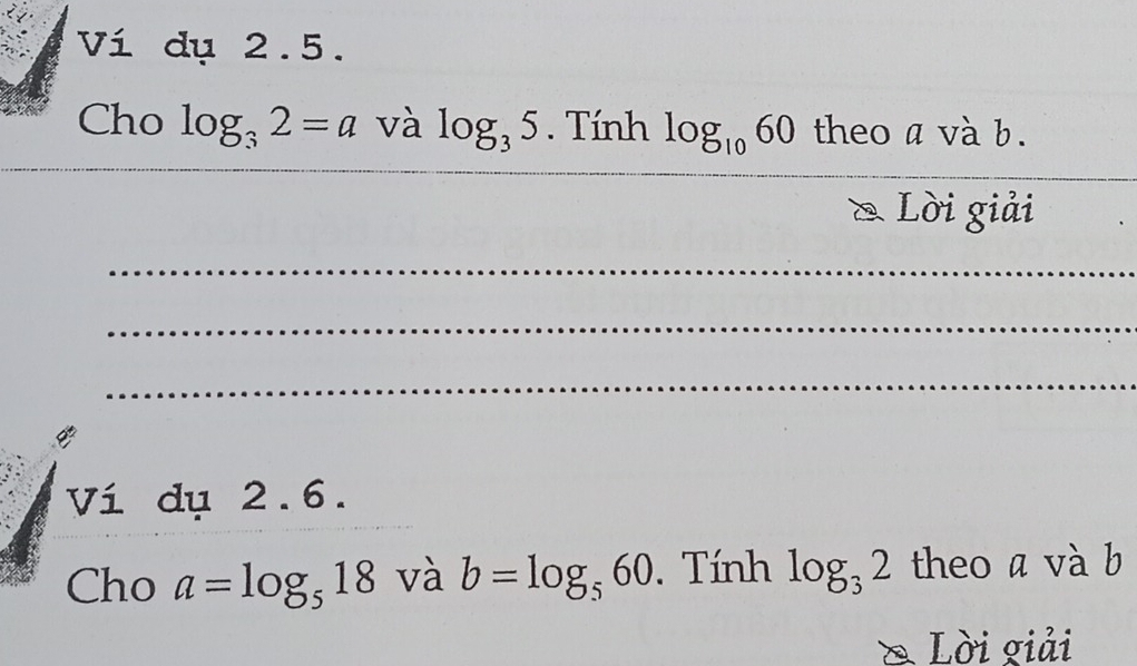 Ví dụ 2.5. 
_ 
Cho log _32=a và log _35. Tính log _1060 theo a và b. 
_ 
_ 
_ 
& Lời giải 
_ 
_ 
_ 
Ví dụ 2.6. 
Cho a=log _518 và b=log _560. Tính log _32 theo a và b 
& Lời giải