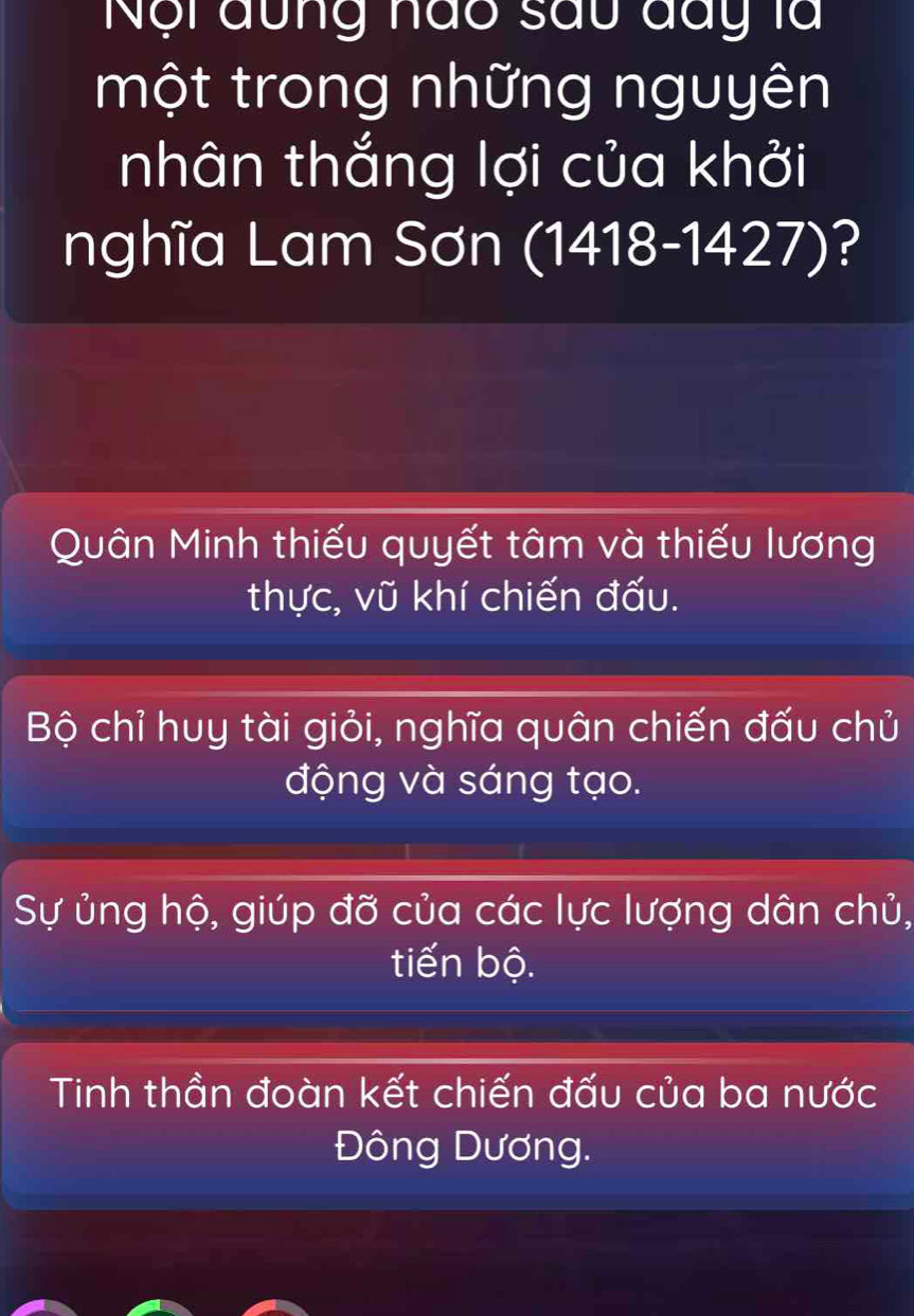 Nội đung nào sau đay là
một trong những nguyên
nhân thắng lợi của khởi
nghĩa Lam Sơn (1418-1427)?
Quân Minh thiếu quyết tâm và thiếu lương
thực, vũ khí chiến đấu.
Bộ chỉ huy tài giỏi, nghĩa quân chiến đấu chủ
động và sáng tạo.
Sự ủng hộ, giúp đỡ của các lực lượng dân chủ,
tiến bộ.
Tinh thần đoàn kết chiến đấu của ba nước
Đông Dương.