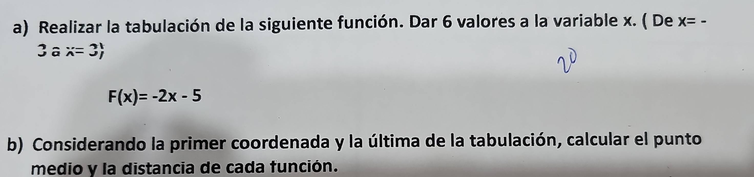 Realizar la tabulación de la siguiente función. Dar 6 valores a la variable x. ( De x=-
3ax=3)
F(x)=-2x-5
b) Considerando la primer coordenada y la última de la tabulación, calcular el punto 
medio y la distancia de cada función.