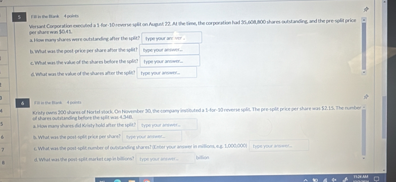 Fill in the Blank 4 points 
Versant Corporation executed a 1 -for- 10 reverse split on August 22. At the time, the corporation had 35,608,800 shares outstanding, and the pre-split price 
per share was $0.41. 
a. How many shares were outstanding after the split? type your ans wer .. 
b. What was the post-price per share after the split? type your answer... 
c. What was the value of the shares before the split? type your answer... 
d. What was the value of the shares after the split? type your answer... 
6 Fill in the Blank 4 points 
4 Kristy owns 200 shares of Nortel stock. On November 30, the company instituted a 1 -for- 10 reverse split. The pre-split price per share was $2.15. The number 
of shares outstanding before the split was 4.34B. 
5 a. How many shares did Kristy hold after the split? type your answer... 
6 b. What was the post-split price per share? type your answer... 
7 c. What was the post-split number of outstanding shares? (Enter your answer in millions, e.g. 1,000,000) type your answer... 
8 d. What was the post-split market cap in billions? type your answer... billion 
11:24 AM