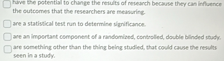 have the potential to change the results of research because they can influence
the outcomes that the researchers are measuring.
are a statistical test run to determine significance.
are an important component of a randomized, controlled, double blinded study.
are something other than the thing being studied, that could cause the results
seen in a study.