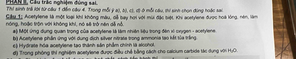 PHAN II, Cầu trắc nghiệm đúng sai.
Thí sinh trả lời từ câu 1 đến câu 4. Trong mỗi ý a), b), c), d) ở mỗi câu, thí sinh chọn đúng hoặc sai.
Câu 1: Acetylene là một loại khí không màu, dễ bay hơi với mùi đặc biệt. Khi acetylene được hoá lòng, nén, làm
nóng, hoặc trộn với không khí, nó sẽ trở nên dễ nỗ.
a) Một ứng dụng quan trọng của acetylene là làm nhiên liệu trong đèn xỉ oxygen - acetylene.
b) Acetylene phản ứng với dung dịch silver nitrate trong ammonia tạo kết tủa trắng.
c) Hydrate hóa acetylene tạo thành sản phẩm chính là alcohol.
d) Trong phòng thí nghiệm acetylene được điều chế bằng cách cho calcium carbide tác dụng với H_2O.