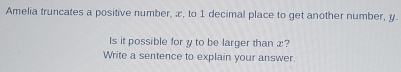 Amelia truncates a positive number, æ, to 1 decimal place to get another number, y. 
Is it possible for y to be larger than æ? 
Write a sentence to explain your answer.