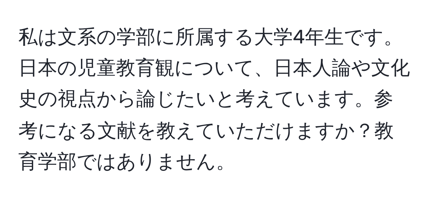 私は文系の学部に所属する大学4年生です。日本の児童教育観について、日本人論や文化史の視点から論じたいと考えています。参考になる文献を教えていただけますか？教育学部ではありません。