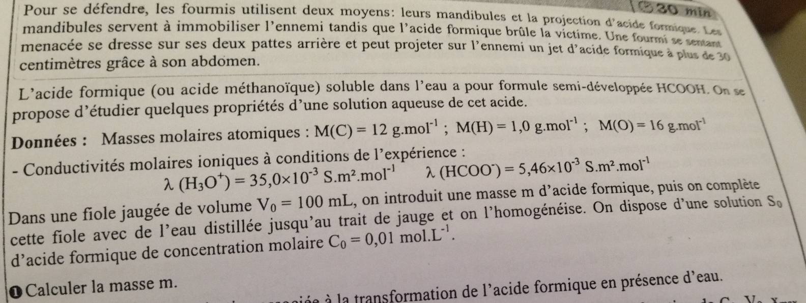 min 
Pour se défendre, les fourmis utilisent deux moyens: leurs mandibules et la projection d'acide formique. Les 
mandibules servent à immobiliser l'ennemi tandis que l'acide formique brûle la victime. Une fourmi se sentant 
menacée se dresse sur ses deux pattes arrière et peut projeter sur l'ennemi un jet d'acide formique à plus de 30
centimètres grâce à son abdomen. 
L'acide formique (ou acide méthanoïque) soluble dans l'eau a pour formule semi-développée HCOOH. On se 
propose d’étudier quelques propriétés d’une solution aqueuse de cet acide. 
Données : Masses molaires atomiques : M(C)=12g.mol^(-1); M(H)=1, 0g.mol^(-1); M(O)=16g.mol^(-1)
- Conductivités molaires ioniques à conditions de l'expérience :
lambda (H_3O^+)=35,0* 10^(-3)S.m^2. mol^(-1) λ (HCOO^-)=5,46* 10^(-3)S.m^2.mol^(-1)
Dans une fiole jaugée de volume V_0=100mL s, on introduit une masse m d'acide formique, puis on complète 
cette fiole avec de l'eau distillée jusqu'au trait de jauge et on l'homogénéise. On dispose d'une solution S_n
d’acide formique de concentration molaire C_0=0,01mol.L^(-1). 
1 Calculer la masse m. 
an e la transformation de l'acide formique en présence d'eau.