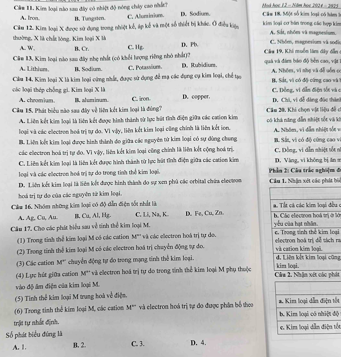 Kim loại nào sau đây có nhiệt độ nóng chảy cao nhất? Hoá học 12 - Năm học 2024 - 2025
A. Iron. B. Tungsten. C. Aluminium. D. Sodium.
Câu 18. Một số kim loại có hàm l
Câu 12. Kim loại X được sử dụng trong nhiệt kế, áp kế và một số thiết bị khác. Ở điều kiện kim loại cơ bản trong các hợp kim
A. Sắt, nhôm và magnesium.
thường, X là chất lỏng. Kim loại X là C. Nhôm, magnesium và sodiu
A. W. B. Cr. C. Hg. D. Pb.
Câu 13. Kim loại nào sau đây nhẹ nhất (có khối lượng riêng nhỏ nhất)?
Câu 19. Khi muốn làm dây dẫn  ở
quả và đảm bảo độ bền cao, vật 1
A. Lithium. B. Sodium. C. Potassium. D. Rubidium.
A. Nhôm, vì nhẹ và đễ uốn có
Câu 14. Kim loại X là kim loại cứng nhất, được sử dụng để mạ các dụng cụ kim loại, chế tạo B. Sắt, vì có độ cứng cao và b
các loại thép chống gi. Kim loại X là C. Đồng, vì dẫn điện tốt và c
A. chromium. B. aluminum. C. iron. D. copper. D. Chì, vì dễ dàng đúc thành
Câu 15. Phát biểu nào sau đây về liên kết kim loại là đúng? Câu 20. Khi chọn vật liệu đề c
A. Liên kết kim loại là liên kết được hình thành từ lực hút tĩnh điện giữa các cation kim có khả năng dẫn nhiệt tốt và kh
loại và các electron hoá trị tự do. Vì vậy, liên kết kim loại cũng chính là liên kết ion. A. Nhôm, vì dẫn nhiệt tốt v
B. Liên kết kim loại được hình thành do giữa các nguyên tử kim loại có sự dùng chung B. Sắt, vì có độ cứng cao và
các electron hoá trị tự do. Vì vậy, liên kết kim loại cũng chính là liên kết cộng hoá trị. C. Đồng, vì dẫn nhiệt tốt nì
C. Liên kết kim loại là liên kết được hình thành từ lực hút tĩnh điện giữa các cation kim D. Vàng, vì không bị ăn m
loại và các electron hoá trị tự do trong tinh thể kim loại.  Phần 2: Câu trắc nghiệm đi
D. Liên kết kim loại là liên kết được hình thành do sự xen phủ các orbital chứa electron Câu 1. Nhận xét các phát biể
hoá trị tự do của các nguyên tử kim loại.
Câu 16. Nhóm những kim loại có độ dẫn điện tốt nhất là u c
A. Ag, Cu, Au. B. Cu, Al, Hg. C. Li, Na, K. D. Fe, Cu, Zn. lớ
Câu 17. Cho các phát biểu sau về tinh thể kim loại M.
(1) Trong tinh thể kim loại M có các cation M^(n+) và các electron hoá trị tự do.
ại
ra
(2) Trong tinh thể kim loại M có các electron hoá trị chuyển động tự do. 
(3) Các cation M^(n+) chuyển động tự do trong mạng tinh thể kim loại.
g
(4) Lực hút giữa cation M^(n+) và electron hoá trị tự do trong tinh thể kim loại M phụ thuộc
Câu 2. Nhận xét các phát
vào độ âm điện của kim loại M.
(5) Tinh thể kim loại M trung hoà về điện.
(6) Trong tinh thể kim loại M, các cation M^(n+) và electron hoá trị tự do được phân bố theo t
ộ
trật tự nhất định.
t
Số phát biểu đúng là
A. 1.
B. 2. C. 3. D. 4.