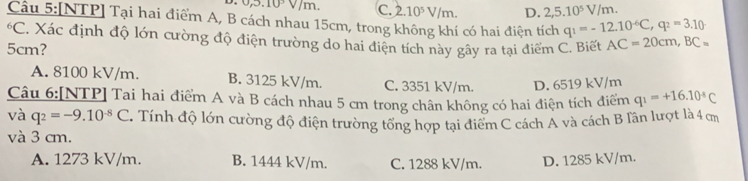 0,5.10^3 /m. C. 2.10^5V/m. D. 2,5.10^5V/m
Câu 5:[NTP] Tại hai điểm A, B cách nhau 15cm, trong không khí có hai điện tích q_1=-12.10^(-6)C, q_2=3.10^.
*C. Xác định độ lớn cường độ điện trường do hai điện tích này gây ra tại điểm C. Biết AC=20cm, BC=
5cm?
A. 8100 kV/m. B. 3125 kV/m. C. 3351 kV/m. D. 6519 kV/m
Câu 6:[NTP] Tai hai điểm A và B cách nhau 5 cm trong chân không có hai điện tích điểm q_1=+16.10^(-8)C
và q_2=-9.10^(-8)C. Tính độ lớn cường độ điện trường tổng hợp tại điểm C cách A và cách B lần lượt là 4 cm
và 3 cm.
A. 1273 kV/m. B. 1444 kV/m. C. 1288 kV/m. D. 1285 kV/m.