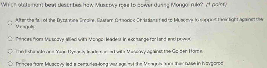 Which statement best describes how Muscovy rose to power during Mongol rule? (1 point)
After the fall of the Byzantine Empire, Eastern Orthodox Christians fled to Muscovy to support their fight against the
Mongols.
Princes from Muscovy allied with Mongol leaders in exchange for land and power.
The Ilkhanate and Yuan Dynasty leaders allied with Muscovy against the Golden Horde.
Princes from Muscovy led a centuries-long war against the Mongols from their base in Novgorod.